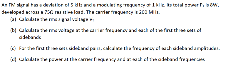 An FM signal has a deviation of 5 kHz and a modulating frequency of 1 kHz. Its total power Pr is 8W,
developed across a 750 resistive load. The carrier frequency is 200 MHz.
(a) Calculate the rms signal voltage Vr
(b) Calculate the rms voltage at the carrier frequency and each of the first three sets of
sidebands
(c) For the first three sets sideband pairs, calculate the frequency of each sideband amplitudes.
(d) Calculate the power at the carrier frequency and at each of the sideband frequencies
