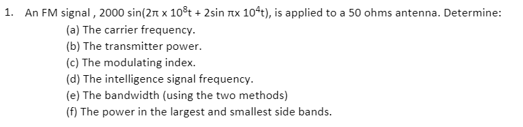 1. An FM signal, 2000 sin(2n x 10³t + 2sin Tx 104t), is applied to a 50 ohms antenna. Determine:
(a) The carrier frequency.
(b) The transmitter power.
(c) The modulating index.
(d) The intelligence signal frequency.
(e) The bandwidth (using the two methods)
(f) The power in the largest and smallest side bands.
