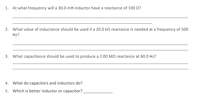 1. At what frequency will a 30.0 mH inductor have a reactance of 100 Q?
2. What value of inductance should be used if a 20.0 ko reactance is needed at a frequency of 500
Hz?
3. What capacitance should be used to produce a 2.00 MQ reactance at 60.0 Hz?
4. What do capacitors and inductors do?
5. Which is better inductor or capacitor?
