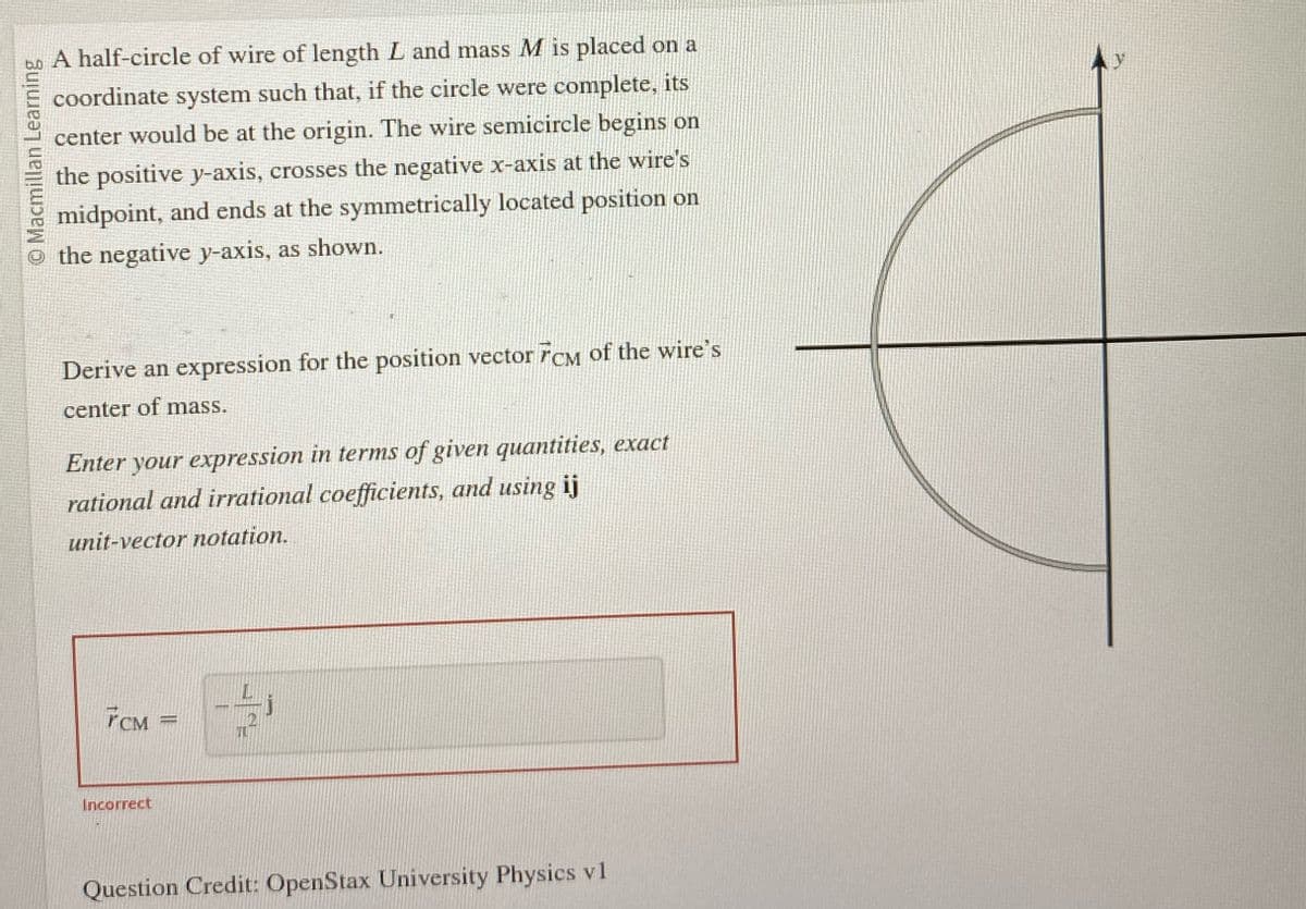 O Macmillan Learning
A half-circle of wire of length L and mass M is placed on a
coordinate system such that, if the circle were complete, its
center would be at the origin. The wire semicircle begins on
the positive y-axis, crosses the negative x-axis at the wire's
midpoint, and ends at the symmetrically located position on
the negative y-axis, as shown.
Derive an expression for the position vector FCM of the wire's
center of mass.
Enter your expression in terms of given quantities, exact
rational and irrational coefficients, and using ij
unit-vector notation.
FCM
Incorrect
Question Credit: OpenStax University Physics v1