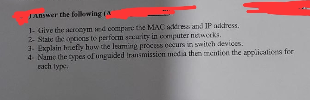 )Answer the following (A
1- Give the acronym and compare the MAC address and IP address.
2- State the options to perform security in computer networks.
3- Explain briefly how the learning process occurs in switch devices.
4- Name the types of unguided transmission media then mention the applications for
each type.
