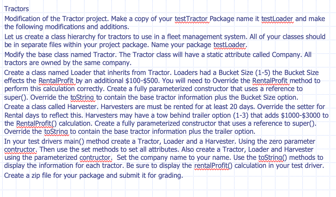 Tractors
Modification of the Tractor project. Maké a copy of your testTractor Package name it testloader and make
the following modifications and additions.
Let us create a class hierarchy for tractors to use in a fleet management system. All of your classes should
be in separate files within your project package. Name your package testLoader.
Modify the base class named Tractor. The Tractor class will have a static attribute called Company. All
tractors are owned by the same company.
Create a class named Loader that inherits from Tractor. Loaders had a Bucket Size (1-5) the Bucket Size
effects the RentalProfit by an additional $100-$500. You will need to Override the RentalProfit method to
perform this calculation correctly. Create a fully parameterized constructor that uses a reference to
super(). Override the toString to contain the base tractor information plus the Bucket Size option.
Create a class called Harvester. Harvesters are must be rented for at least 20 days. Override the setter for.
Rental days to reflect this. Harvesters may have a tow behind trailer option (1-3) that adds $1000-$3000 to
the RentalProfit() calculation. Create a fully parameterized constructor that uses a reference to super().
Override the toString to contain the base tractor information plus the trailer option.
In your test drivers main() method create a Tractor, Loader and a Harvester. Using the zero parameter
contructor. Then use the set methods to set all attributes. Also create a Tractor, Loader and Harvester
using the parameterized contructor, Set the company name to your name. Use the toString() methods to
display the information for each tractor. Be sure to display the rentalProfit() calculation in your test driver.
Create a zip file for your package and submit it for grading.

