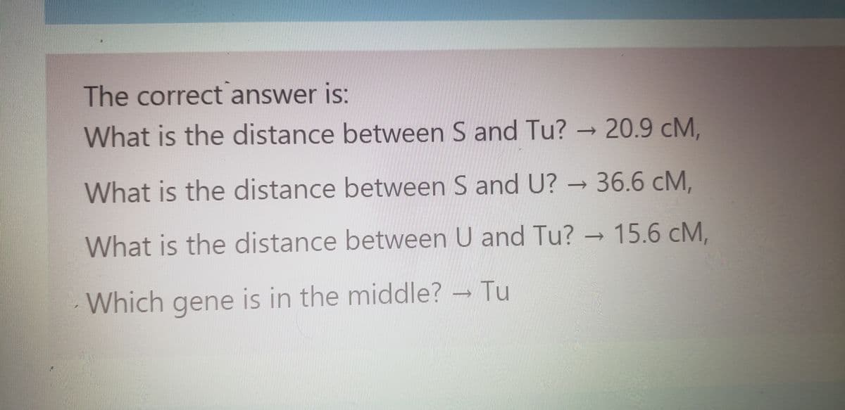The correct answer is:
What is the distance between S and Tu? → 20.9 cM,
What is the distance between S and U? → 36.6 cM,
What is the distance between U and Tu? → 15.6 cM,
Which gene is in the middle? - Tu
