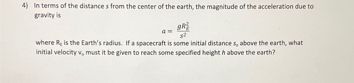 4) In terms of the distance s from the center of the earth, the magnitude of the acceleration due to
gravity is
a=
gR
s2
where RE is the Earth's radius. If a spacecraft is some initial distance s, above the earth, what
initial velocity vo must it be given to reach some specified height h above the earth?