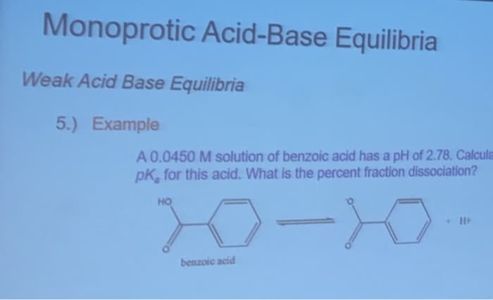 Monoprotic Acid-Base Equilibria
Weak Acid Base Equilibria
5.) Example
A 0.0450 M solution of benzoic acid has a pH of 2.78. Calcula
pK, for this acid. What is the percent fraction dissociation?
20
HO
+ H+
benzoic acid

