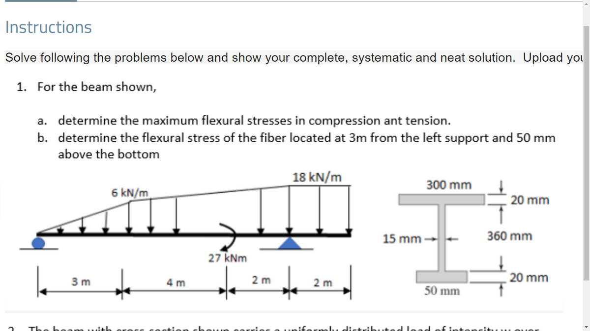 Instructions
Solve following the problems below and show your complete, systematic and neat solution. Upload you
1. For the beam shown,
a. determine the maximum flexural stresses in compression ant tension.
b. determine the flexural stress of the fiber located at 3m from the left support and 50 mm
above the bottom
18 kN/m
300 mm
6 kN/m
20 mm
15 mm
360 mm
27 kNm
3 m
2 m
20 mm
4 m
2 m
50 mm
boom uit
O unifarmly d:rtrik
ted load of intoncituu ouor
rocc coo
