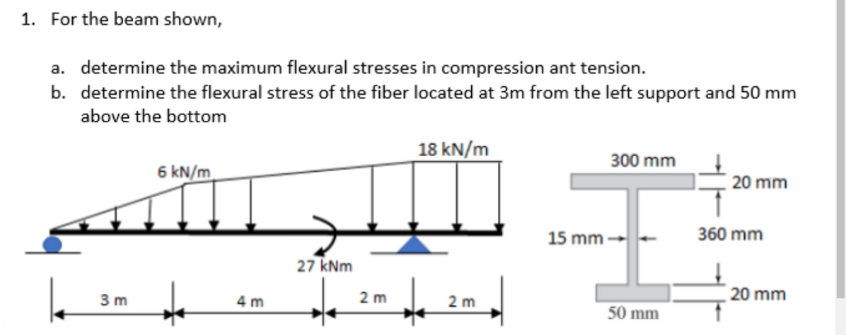 1. For the beam shown,
a. determine the maximum flexural stresses in compression ant tension.
b. determine the flexural stress of the fiber located at 3m from the left support and 50 mm
above the bottom
18 kN/m
300 mm
6 kN/m
20 mm
27 kNm
2 m
3m
4 m
2 m
15 mm →→
50 mm
360 mm
20 mm