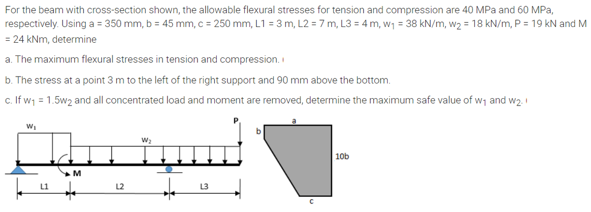 For the beam with cross-section shown, the allowable flexural stresses for tension and compression are 40 MPa and 60 MPa,
respectively. Using a = 350 mm, b = 45 mm, c = 250 mm, L1 = 3 m, L2 = 7 m, L3 = 4 m, w1 = 38 kN/m, w2 = 18 kN/m, P = 19 kN and M
= 24 kNm, determine
a. The maximum flexural stresses in tension and compression. I
b. The stress at a point 3 m to the left of the right support and 90 mm above the bottom.
c. If w1 = 1.5wɔ and all concentrated load and moment are removed, determine the maximum safe value of w1 and w2. I
W1
W2
10b
L1
L2
L3
