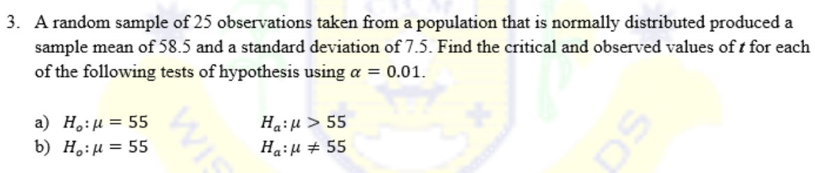 3. A random sample of 25 observations taken from a population that is normally distributed produced a
sample mean of 58.5 and a standard deviation of 7.5. Find the critical and observed values of t for each
of the following tests of hypothesis using a = 0.01.
a) H₂:μ = 55
Ha:μ > 55
b) H₂:μ = 55
Ha:μ # 55
sa