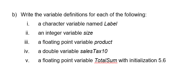 b) Write the variable definitions for each of the following:
i.
a character variable named Label
ii.
an integer variable size
iii.
a floating point variable product
iv.
a double variable salesTax10
V.
a floating point variable TotalSum with initialization 5.6
