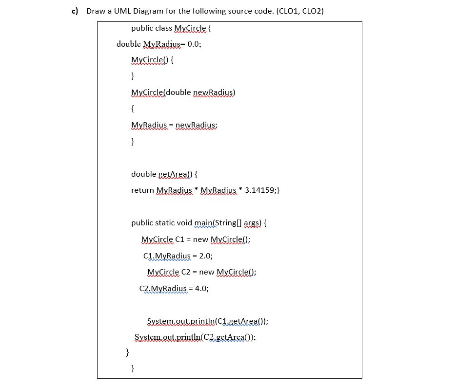 c) Draw a UML Diagram for the following source code. (CLO1, CLO2)
public class MyCircle {
double MyRadius= 0.0;
MyCircle() {
}
MyÇircle(double newRadius)
{
MyRadius = newRadius;
}
double getArea() {
return MyRadius * MyRadius * 3.14159;}
public static void main(String[] args) {
MyCircle C1 = new MyCircle();
C1 MyRadius = 2.0;
MyCircle C2 = new MyCircle();
C2.MyRadius = 4.0;
System.out.println(C1.getArea());
System.out println(C2,getArea();
}
}
