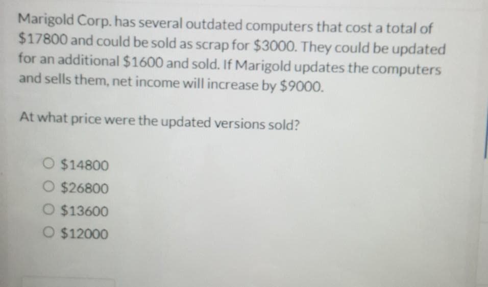 Marigold Corp. has several outdated computers that cost a total of
$17800 and could be sold as scrap for $3000. They could be updated
for an additional $1600 and sold. If Marigold updates the computers
and sells them, net income will increase by $9000.
At what price were the updated versions sold?
O $14800
O $26800
O $13600
O $12000
