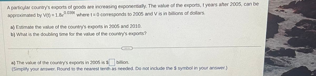 A particular country's exports of goods are increasing exponentially. The value of the exports, t years after 2005, can be
where t=0 corresponds to 2005 and V is in billions of dollars.
0.039t
approximated by V(t) = 1.8e
a) Estimate the value of the country's exports in 2005 and 2010.
b) What is the doubling time for the value of the country's exports?
*
a) The value of the country's exports in 2005 is $
billion.
(Simplify your answer. Round to the nearest tenth as needed. Do not include the $ symbol in your answer.)