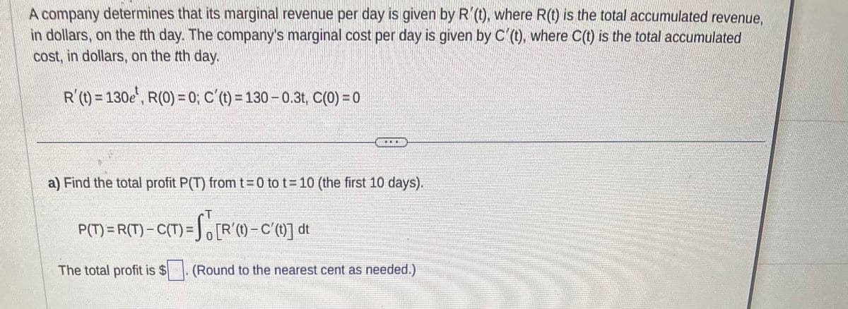 A company determines that its marginal revenue per day is given by R'(t), where R(t) is the total accumulated revenue,
in dollars, on the tth day. The company's marginal cost per day is given by C'(t), where C(t) is the total accumulated
cost, in dollars, on the tth day.
R'(t) = 130e, R(0) = 0; C'(t) = 130-0.3t, C(0) = 0
HER
a) Find the total profit P(T) from t=0 to t=10 (the first 10 days).
T
P(T) = R(T)-C(T) = f [R'() - C'(] du
The total profit is $
(Round to the nearest cent as needed.)