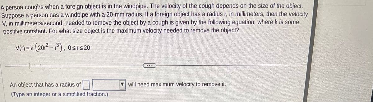 A person coughs when a foreign object is in the windpipe. The velocity of the cough depends on the size of the object.
Suppose a person has a windpipe with a 20-mm radius. If a foreign object has a radius r, in millimeters, then the velocity
V, in millimeters/second, needed to remove the object by a cough is given by the following equation, where k is some
positive constant. For what size object is the maximum velocity needed to remove the object?
V(r) = k (201² -³), 0≤r≤ 20
An object that has a radius of
(Type an integer or a simplified fraction.)
HE
will need maximum velocity to remove it.