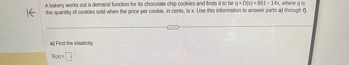 K
A bakery works out a demand function for its chocolate chip cookies and finds it to be q = D(x) = 861-14x, where q is
the quantity of cookies sold when the price per cookie, in cents, is x. Use this information to answer parts a) through f).
a) Find the elasticity.
E(x) =