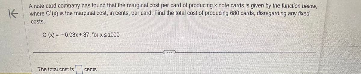 K
A note card company has found that the marginal cost per card of producing x note cards is given by the function below,
where C'(x) is the marginal cost, in cents, per card. Find the total cost of producing 680 cards, disregarding any fixed
costs.
C'(x) = -0.08x+87, for x ≤ 1000
The total cost is
cents
LILL