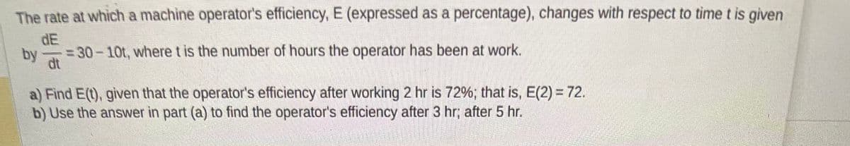 The rate at which a machine operator's efficiency, E (expressed as a percentage), changes with respect to time t is given
dE
-30-10t, where t is the number of hours the operator has been at work.
by
a) Find E(t), given that the operator's efficiency after working 2 hr is 72%; that is, E(2) = 72.
b) Use the answer in part (a) to find the operator's efficiency after 3 hr; after 5 hr.