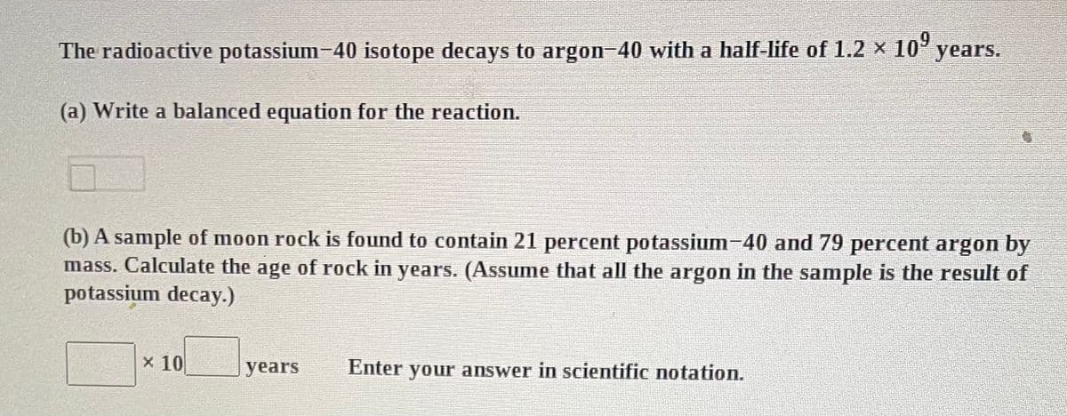 The radioactive potassium-40 isotope decays to argon-40 with a half-life of 1.2 × 10⁹ years.
(a) Write a balanced equation for the reaction.
(b) A sample of moon rock is found to contain 21 percent potassium-40 and 79 percent argon by
mass. Calculate the age of rock in years. (Assume that all the argon in the sample is the result of
potassium decay.)
x 10
years Enter your answer in scientific notation.