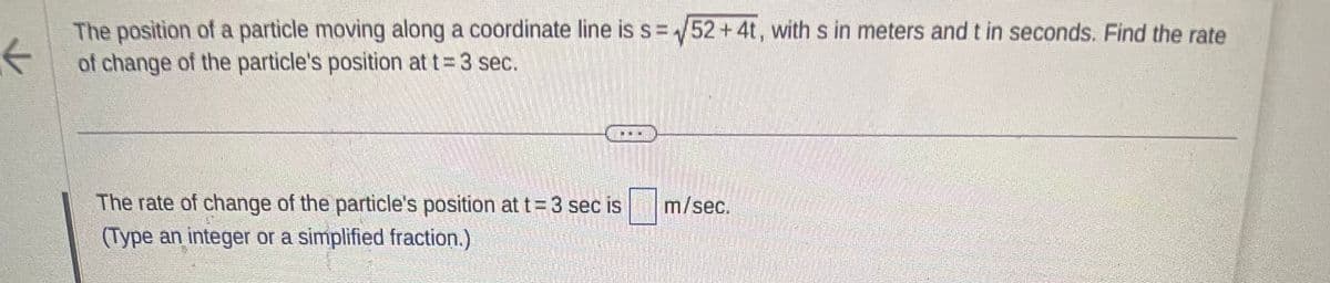 K
The position of a particle moving along a coordinate line is s= √52 +4t, with s in meters and t in seconds. Find the rate
of change of the particle's position at t = 3 sec.
The rate of change of the particle's position at t= 3 sec is
(Type an integer or a simplified fraction.)
m/sec.