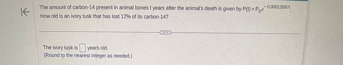 K
The amount of carbon-14 present in animal bones t years after the animal's death is given by P(t)=Poe
How old is an ivory tusk that has lost 12% of its carbon-14?
The ivory tusk is years old.
(Round to the nearest integer as needed.)
FRE
-0.00012097t