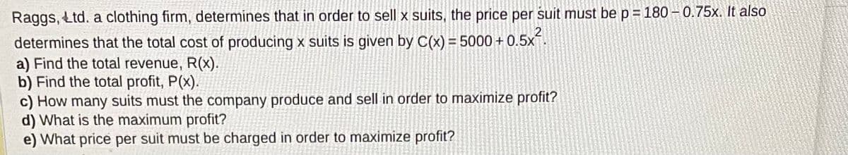 Raggs, Ltd. a clothing firm, determines that in order to sell x suits, the price per suit must be p = 180 -0.75x. It also
determines that the total cost of producing x suits is given by C(x) = 5000 + 0.5x².
a) Find the total revenue, R(x).
b) Find the total profit, P(x).
c) How many suits must the company produce and sell in order to maximize profit?
d) What is the maximum profit?
e) What price per suit must be charged in order to maximize profit?