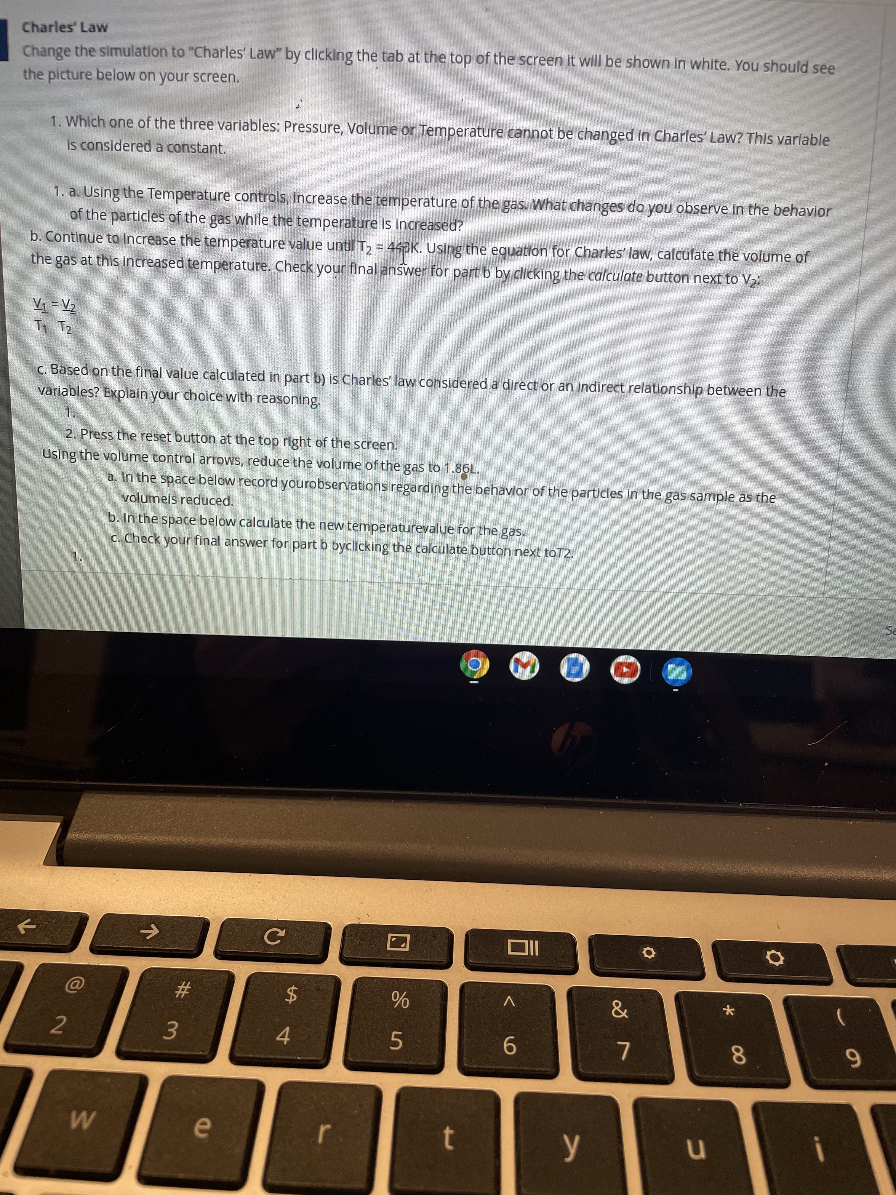 00
%24
w/
Charles' Law
Change the simulation to "Charles' Law" by clicking the tab at the top of the screen it will be shown in white. You should see
the picture below on your screen.
1. Which one of the three variables: Pressure, Volume or Temperature cannot be changed in Charles' Law? This varlable
is considered a constant.
1. a. Using the Temperature controls, increase the temperature of the gas. What changes do you observe in the behavlor
of the particles of the gas while the temperature is increased?
b. Continue to increase the temperature value until T, = 44K. Using the equation for Charles' law, calculate the volume of
the gas at this increased temperature. Check your final answer for part b by clicking the calculate button next to V2:
c. Based on the final value calculated in part b) is Charles' law considered a direct or an indirect relationship between the
variables? Explain your cholce with reasoning.
1.
2. Press the reset button at the top right of the screen.
Using the volume control arrows, reduce the volume of the gas to 1.86L.
a. In the space below record yourobservations regarding the behavior of the particles in the gas sample as the
volumeis reduced.
b. In the space below calculate the new temperaturevalue for the gas.
C. Check your final answer for part b byclicking the calculate button next toT2.
1.
V
%23
2
4.
6.
9-
7.
