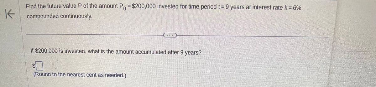K
Find the future value P of the amount Po= $200,000 invested for time period t = 9 years at interest rate k = 6%,
compounded continuously.
C
If $200,000 is invested, what is the amount accumulated after 9 years?
$
(Round to the nearest cent as needed.)