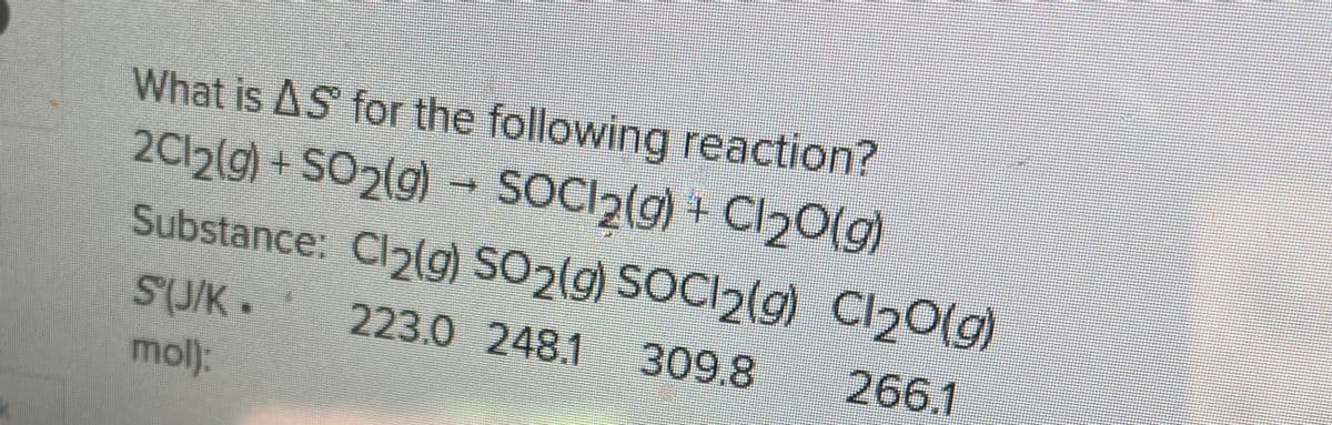 What is AS for the following reaction?
2Cl2(g) + SO2(g) SOCI₂(g) + Cl₂O(g)
Substance: Cl₂(g) SO2(g) SOCI2(g) C1₂O(g)
223.0 248.1 309.8
266.1
S(J/K.
mol):