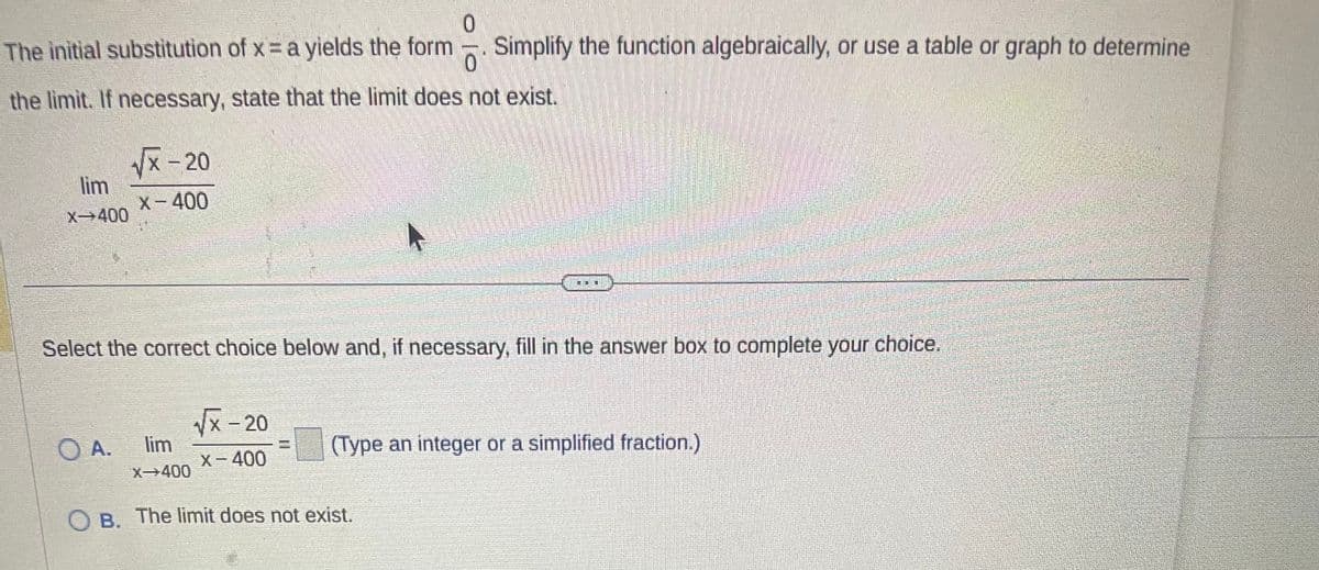 0
The initial substitution of x = a yields the form Simplify the function algebraically, or use a table or graph to determine
0
the limit. If necessary, state that the limit does not exist.
lim
X-400
√√x-20
X-400
O A.
Select the correct choice below and, if necessary, fill in the answer box to complete your choice.
√x-20
X-400
X-400
IDE
(Type an integer or a simplified fraction.)
B. The limit does not exist.