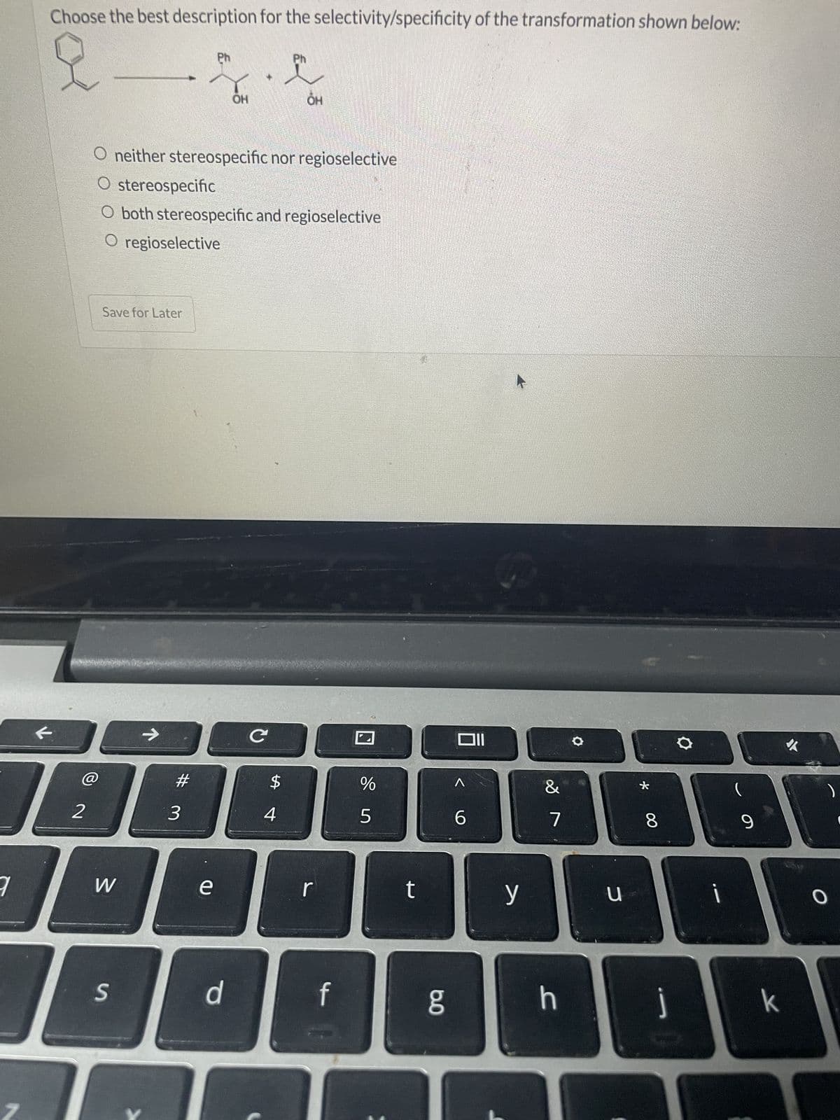 7
Choose the best description for the selectivity/specificity of the transformation shown below:
2
Save for Later
W
S
O neither stereospecific nor regioselective
O stereospecific
O both stereospecific and regioselective
O regioselective
→
#
3
Ph
e
он
d
C
$
Ph
4
OH
f
%
5
t
g
Oll
^
6
y
&
7
h
C
*
8
j
i
9
k
O