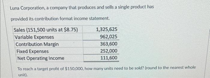 Luna Corporation, a company that produces and sells a single product has
provided its contribution format income statement.
Sales (151,500 units at $8.75)
Variable Expenses
Contribution Margin
Fixed Expenses
Net Operating Income
To reach a target profit of $150,000, how
unit).
1,325,625
962,025
363,600
252,000
111,600
ny units need to be sold? (round to the nearest whole