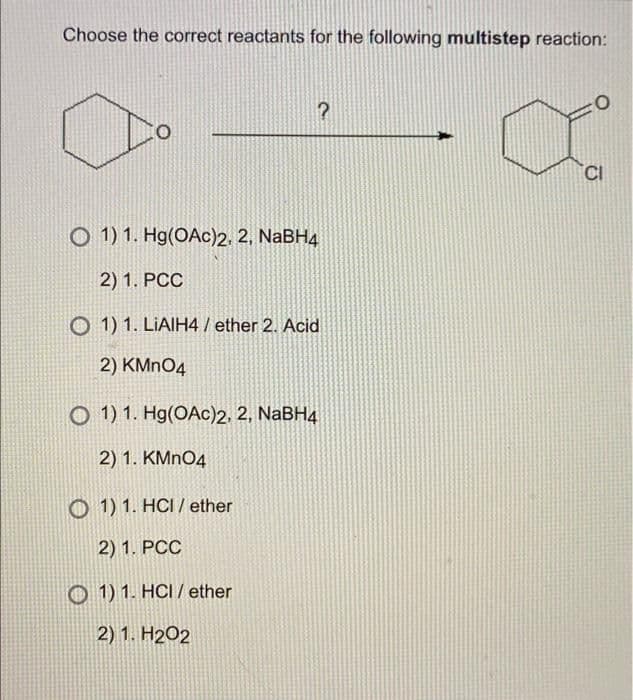 Choose the correct reactants for the following multistep reaction:
?
O
O
1) 1. Hg(OAc)2, 2, NaBH4
2) 1. PCC
O 1) 1. LIAIH4 /ether 2. Acid
2) KMnO4
O 1) 1. Hg(OAc)2, 2, NaBH4
2) 1. KMnO4
O 1) 1. HCI/ether
2) 1. PCC
1) 1. HCI/ether
2) 1. H202
CI