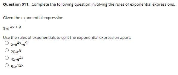 Question 011: Complete the following question involving the rules of exponential expressions.
Given the exponential expression
5xe 4x +9
Use the rules of exponentials to split the exponential expression apart.
O 5.e4x-e9
20-e9
O 45-e4x
O 5-e13x
