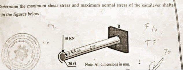 Determine the maximum shear stress and maximum normal stress of the cantilever shafts
in the figures below:
B
Fle
10 KN
200
Tr
15 KN.m
20 0
Note: All dimensions in mm.
OVERBY
2
Color
!
S
70