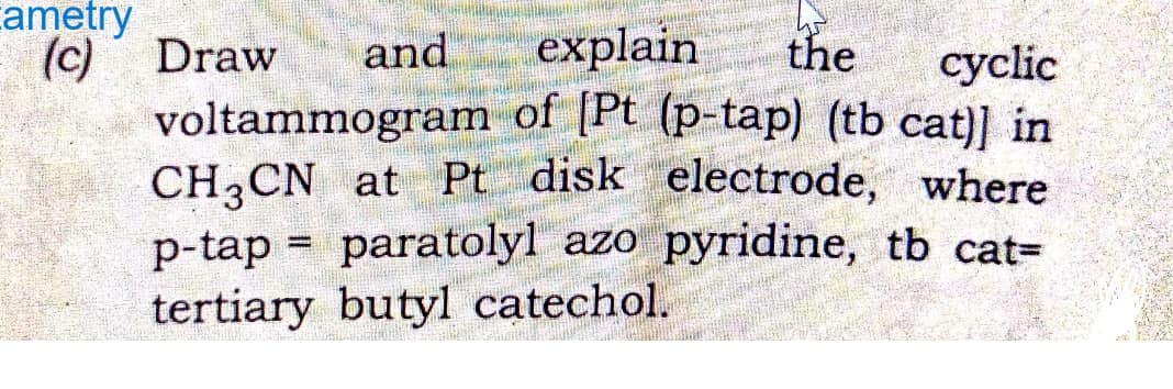 ametry
(c) Draw and
explain the cyclic
voltammogram of [Pt (p-tap) (tb cat)] in
CH3CN at Pt disk electrode, where
p-tap = paratolyl azo pyridine, tb cat=
tertiary butyl catechol.
