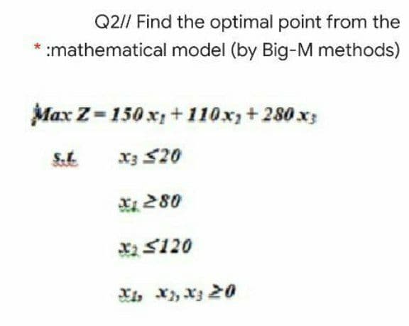 Q2// Find the optimal point from the
:mathematical model (by Big-M methods)
Max Z=150 x; + 110x;+280 x;
S.t.
x3 S20
280
X S120
Xi, X, x3 20
