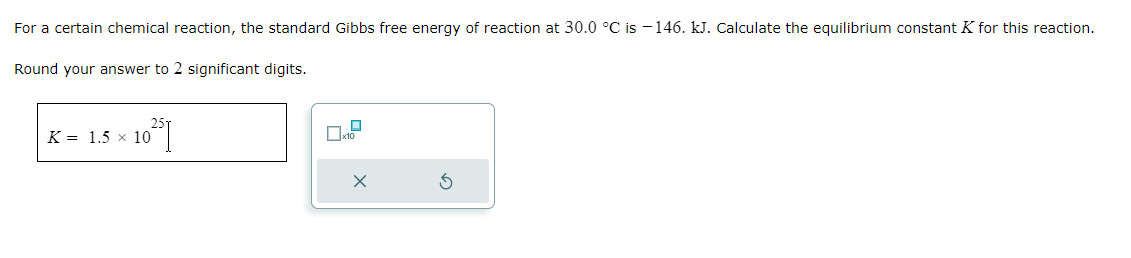 For a certain chemical reaction, the standard Gibbs free energy of reaction at 30.0 °C is -146. kJ. Calculate the equilibrium constant K for this reaction.
Round your answer to 2 significant digits.
10²51
K = 1.5 x 10
☐
x10