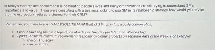 In today's marketplace social media is dominating people's lives and many organizations are still trying to understand SM's
importance and value. If you were consulting with a business looking to use SM in its relationship strategy how would you advise
them to use social media as a channel for their CRM?
Remember, you need to post (AN ABSOLUTE MINIMUM) of 3 times in this weekly conversation:
• 1 post answering the main topic(s) on Monday or Tuesday (no later than Wednesday)
• 2 posts (absolute minimum requirement) responding to other students on separate days of the week. For example:
oone on Thursday
o one on Friday