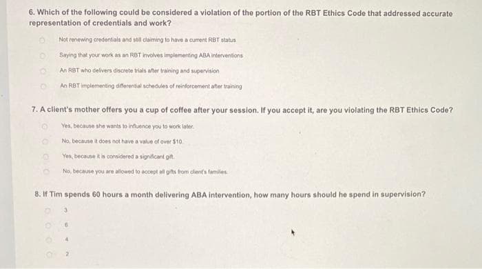 6. Which of the following could be considered a violation of the portion of the RBT Ethics Code that addressed accurate
representation of credentials and work?
D
Not renewing credentials and stil claiming to have a current RBT status
Saying that your work as an RBT involves implementing ABA interventions
An RBT who delivers discrete trials after training and supervision
An RBT implementing differential schedules of reinforcement after training
7. A client's mother offers you a cup of coffee after your session. If you accept it, are you violating the RBT Ethics Code?
Yes, because she wants to influence you to work later.
No, because it does not have a value of over $10
Yes, because it is considered a significant gift
No, because you are allowed to accept all gifts from client's families
8. If Tim spends 60 hours a month delivering ABA intervention, how many hours should he spend in supervision?
4
2