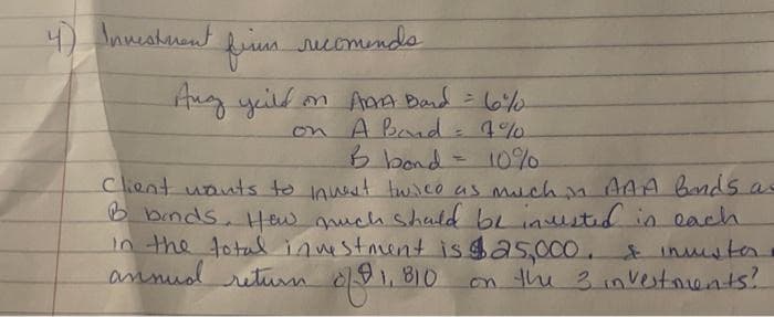 4) Investment
firm recomends
Ang yould
on AMA Band = 6%0
on A Bond = 7%
& bond = 10%
Client wants to invest twice as much in AAA bands as
B binds. How much should be invested in each
in the total investment is $25,000. & insister.
annud return of $1,810
on the 3 investments?