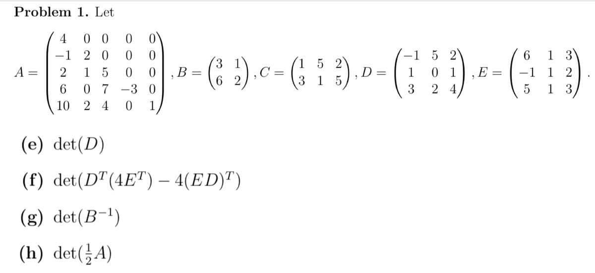 Problem 1. Let
0 0
-1 2 0
1 5
6.
4
1 3
-1 1 2
1 3
152
6.
|
(: :).c=
1 5 2
D
3 1 5
A =
0 1
2 4
B
1
E
%3D
6 2
0 7
-3 0
3
10
2 4
1
(e) det(D)
(f) det(D"(4E")– 4(ED)")
(g) det(B-1)
(h) det(¿A)
