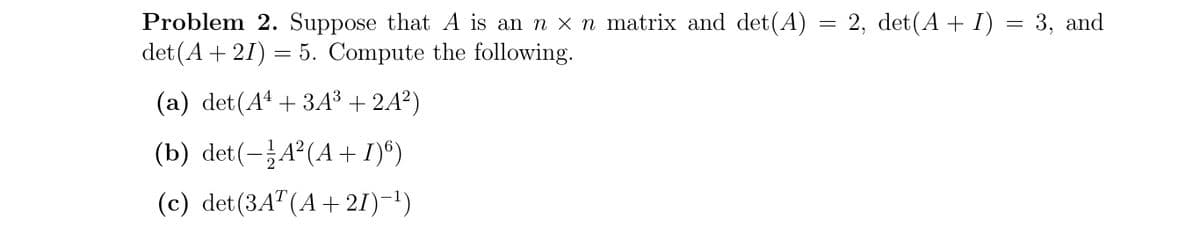 Problem 2. Suppose that A is an n x n matrix and det(A) = 2, det(A+ I) = 3, and
det (A + 21) = 5. Compute the following.
(a) det(Aª + 3A³ + 2A²)
(b) det(-A°(A+ I)*)
(c) det(3A"(A+ 21)-1)
