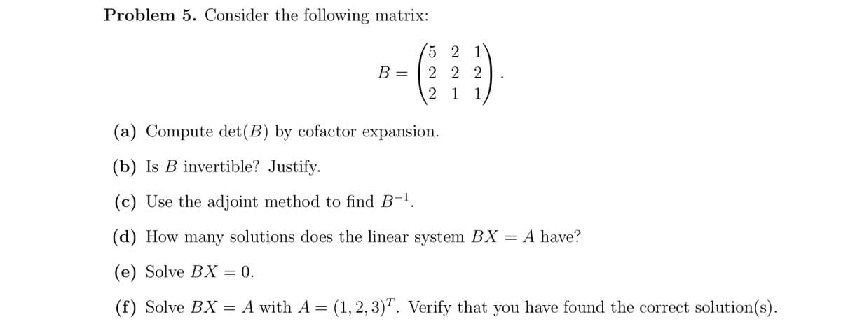 Problem 5. Consider the following matrix:
5 2 1
2 2 2
2 1 1
В -
(a) Compute det(B) by cofactor expansion.
(b) Is B invertible? Justify.
(c) Use the adjoint method to find B-1,
(d) How many solutions does the linear system BX = A have?
(е) Solve BХ — 0.
(f) Solve BX = A with A = (1, 2, 3). Verify that you have found the correct solution(s).
