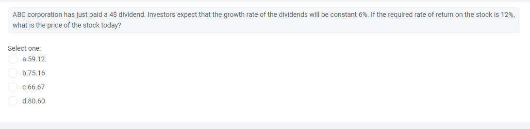 ABC corporation has just paid a 4$ dividend. Investors expect that the growth rate of the dividends will be constant 6%. If the required rate of return on the stock is 12%,
what is the price of the stock today?
Select one:
a.59.12
b.75.16
c.66.67
d.80.60
