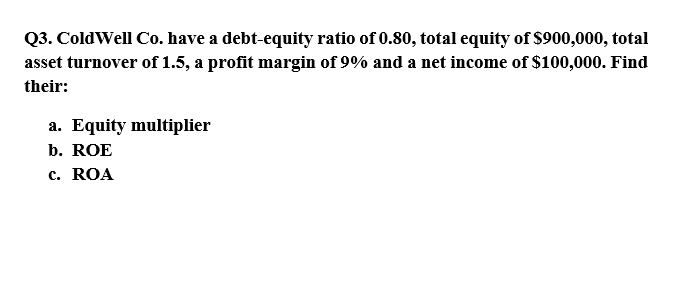 Q3. ColdWell Co. have a debt-equity ratio of 0.80, total equity of $900,000, total
asset turnover of 1.5, a profit margin of 9% and a net income of $100,000. Find
their:
a. Equity multiplier
b. ROE
c. ROA
