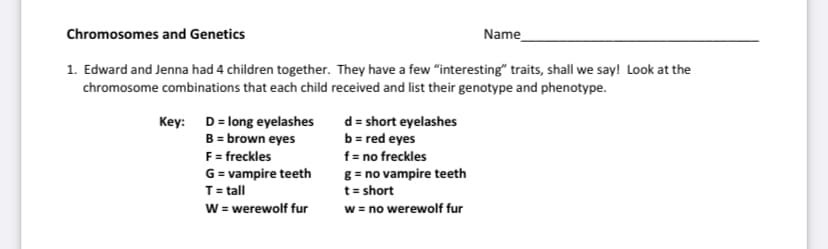 Chromosomes and Genetics
Name
1. Edward and Jenna had 4 children together. They have a few "interesting" traits, shall we say! Look at the
chromosome combinations that each child received and list their genotype and phenotype.
Key: D= long eyelashes
B = brown eyes
F= freckles
G = vampire teeth
T= tall
W = werewolf fur
d = short eyelashes
b = red eyes
f= no freckles
g = no vampire teeth
t = short
w = no werewolf fur

