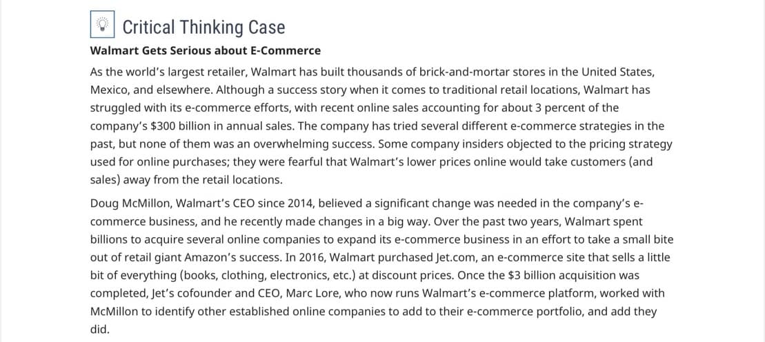 Critical Thinking Case
Walmart Gets Serious about E-Commerce
As the world's largest retailer, Walmart has built thousands of brick-and-mortar stores in the United States,
Mexico, and elsewhere. Although a success story when it comes to traditional retail locations, Walmart has
struggled with its e-commerce efforts, with recent online sales accounting for about 3 percent of the
company's $300 billion in annual sales. The company has tried several different e-commerce strategies in the
past, but none of them was an overwhelming success. Some company insiders objected to the pricing strategy
used for online purchases; they were fearful that Walmart's lower prices online would take customers (and
sales) away from the retail locations.
Doug McMillon, Walmart's CEO since 2014, believed a significant change was needed in the company's e-
commerce business, and he recently made changes in a big way. Over the past two years, Walmart spent
billions to acquire several online companies to expand its e-commerce business in an effort to take a small bite
out of retail giant Amazon's success. In 2016, Walmart purchased Jet.com, an e-commerce site that sells a little
bit of everything (books, clothing, electronics, etc.) at discount prices. Once the $3 billion acquisition was
completed, Jet's cofounder and CEO, Marc Lore, who now runs Walmart's e-commerce platform, worked with
McMillon to identify other established online companies to add to their e-commerce portfolio, and add they
did.
