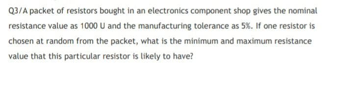 Q3/A packet of resistors bought in an electronics component shop gives the nominal
resistance value as 1000 U and the manufacturing tolerance as 5%. If one resistor is
chosen at random from the packet, what is the minimum and maximum resistance
value that this particular resistor is likely to have?