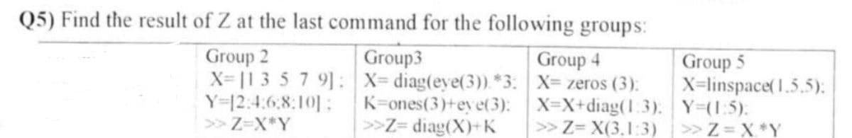 Q5) Find the result of Z at the last command for the following groups:
Group 2
X=11 3 5 7 9]:
Y=12:4:68:101:
>> Z=X*Y
Group3
X= diag(eye(3)). *3:
K=ones(3)+eye(3):
>>Z= diag(X)+K
Group 4
X= zeros (3):
X=X+diag(1:3).
>> Z= X(3.1:3)
Group 5
X=linspace(1.5.5);
Y=(1:5);
>> Z=X*Y